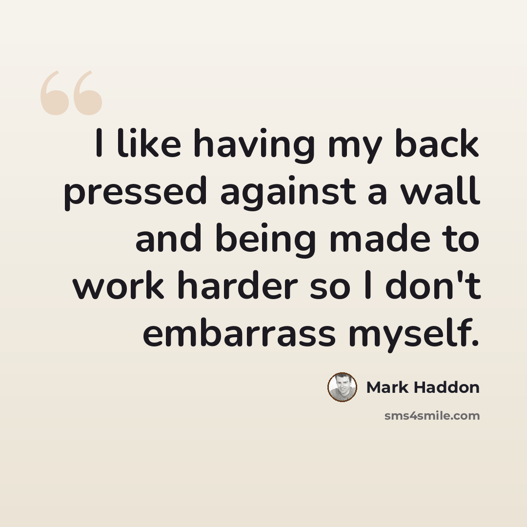 “I like having my back pressed against a wall and being made to work harder so I don't embarrass myself.” quote by Mark Haddon
