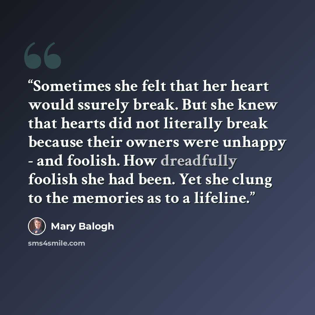 “Sometimes she felt that her heart would ssurely break. But she knew that hearts did not literally break because their owners were unhappy - and foolish. How dreadfully foolish she had been. Yet she clung to the memories as to a lifeline.” quote by Mary Balogh