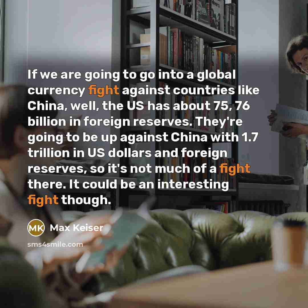 “If we are going to go into a global currency fight against countries like China, well, the US has about 75, 76 billion in foreign reserves. They're going to be up against China with 1.7 trillion in US dollars and foreign reserves, so it's not much of a fight there. It could be an interesting fight…” quote by Max Keiser