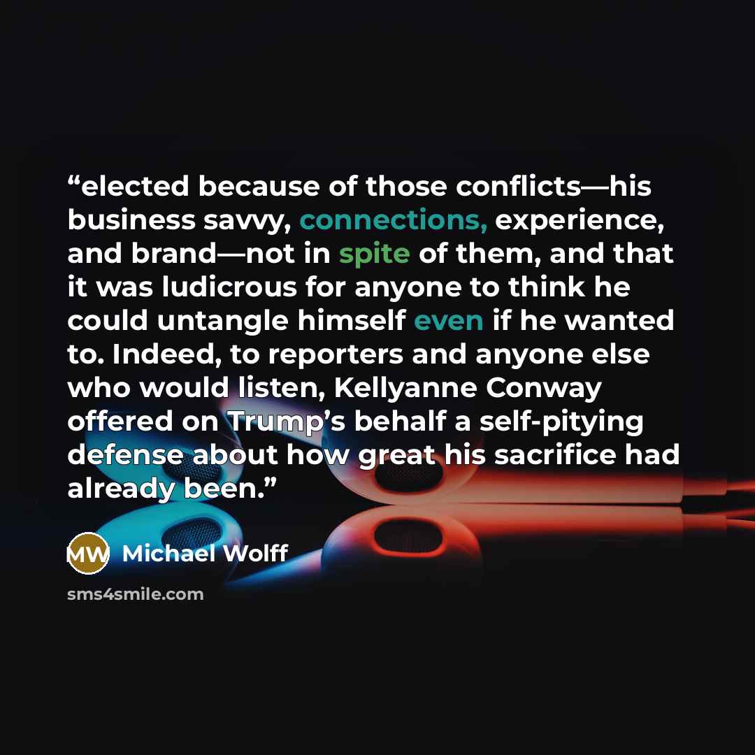 “elected because of those conflicts—his business savvy, connections, experience, and brand—not in spite of them, and that it was ludicrous for anyone to think he could untangle himself even if he wanted to. Indeed, to reporters and anyone else who would listen, Kellyanne Conway offered on Trump’s…” quote by Michael Wolff