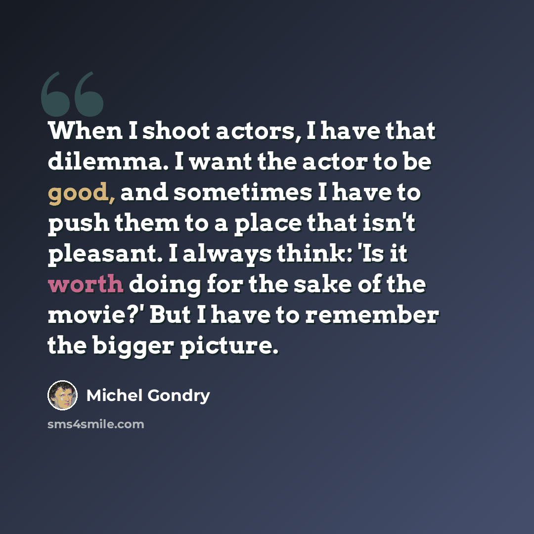 “When I shoot actors, I have that dilemma. I want the actor to be good, and sometimes I have to push them to a place that isn't pleasant. I always think: 'Is it worth doing for the sake of the movie?' But I have to remember the bigger picture.” quote by Michel Gondry