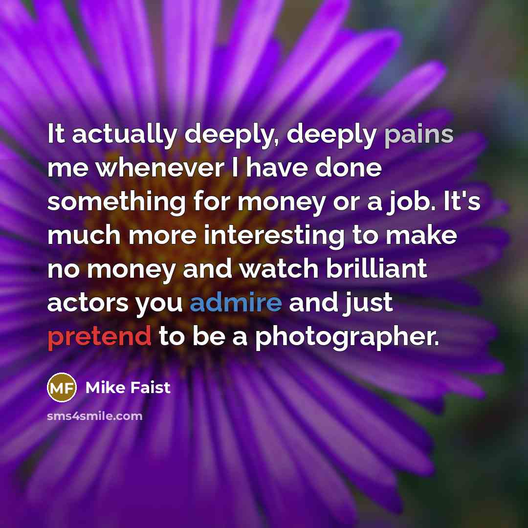 “It actually deeply, deeply pains me whenever I have done something for money or a job. It's much more interesting to make no money and watch brilliant actors you admire and just pretend to be a photographer.” quote by Mike Faist