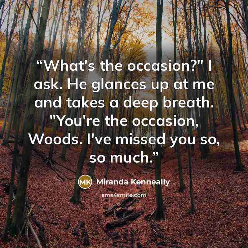 “What's the occasion?" I ask. He glances up at me and takes a deep breath. "You're the occasion, Woods. I've missed you so, so much.” quote by Miranda Kenneally