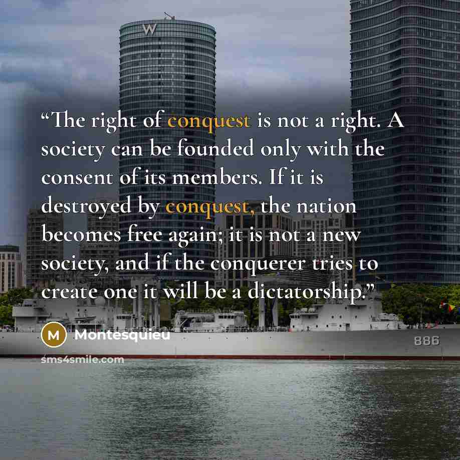 “The right of conquest is not a right. A society can be founded only with the consent of its members. If it is destroyed by conquest, the nation becomes free again; it is not a new society, and if the conquerer tries to create one it will be a dictatorship.” quote by Montesquieu