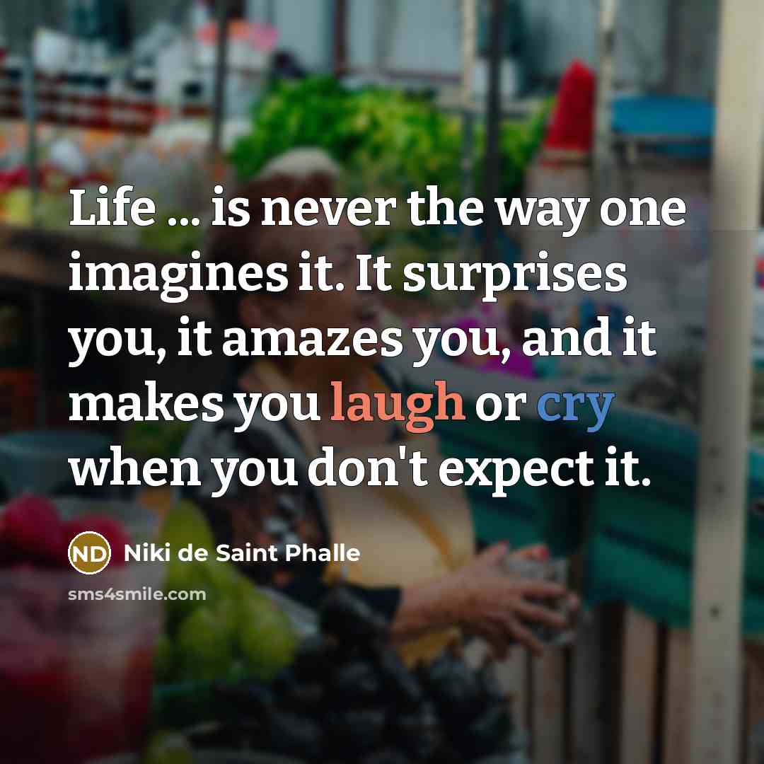 “Life ... is never the way one imagines it. It surprises you, it amazes you, and it makes you laugh or cry when you don't expect it.” quote by Niki de Saint Phalle