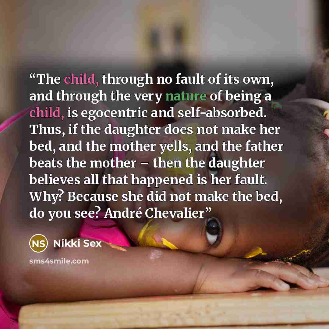 “The child, through no fault of its own, and through the very nature of being a child, is egocentric and self-absorbed. Thus, if the daughter does not make her bed, and the mother yells, and the father beats the mother – then the daughter believes all that happened is her fault. Why? Because she…” quote by Nikki Sex