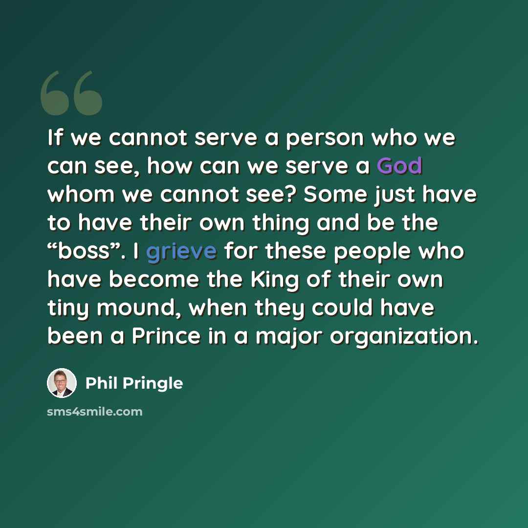 “If we cannot serve a person who we can see, how can we serve a God whom we cannot see? Some just have to have their own thing and be the “boss”. I grieve for these people who have become the King of their own tiny mound, when they could have been a Prince in a major organization.” quote by Phil Pringle