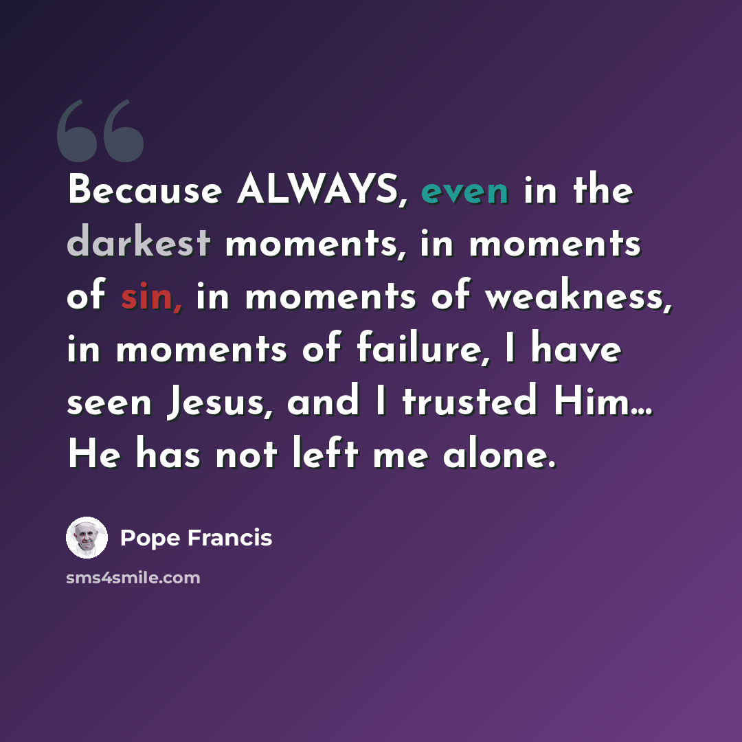 “Because ALWAYS, even in the darkest moments, in moments of sin, in moments of weakness, in moments of failure, I have seen Jesus, and I trusted Him... He has not left me alone.” quote by Pope Francis