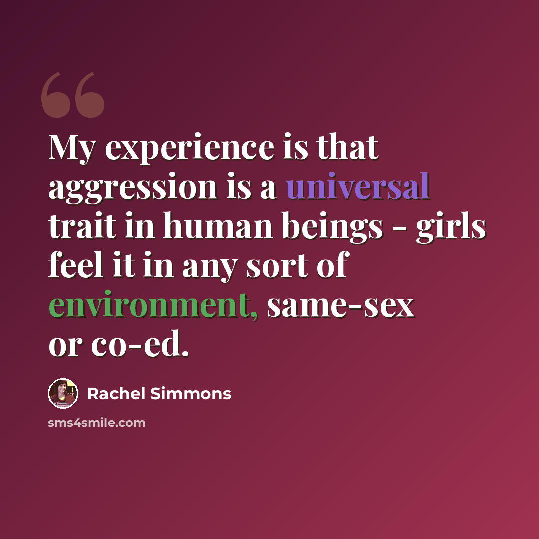 “My experience is that aggression is a universal trait in human beings - girls feel it in any sort of environment, same-sex or co-ed.” quote by Rachel Simmons
