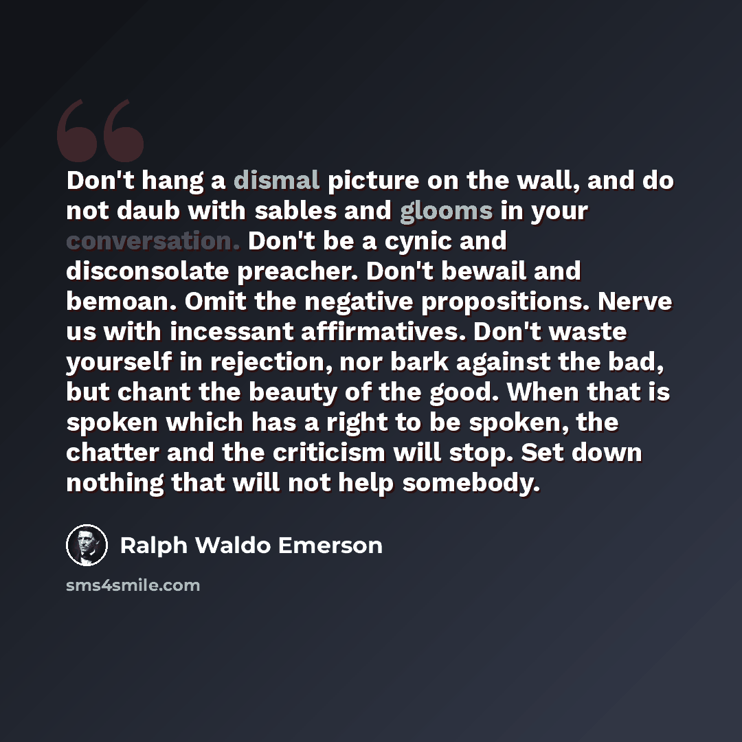 “Don't hang a dismal picture on the wall, and do not daub with sables and glooms in your conversation. Don't be a cynic and disconsolate preacher. Don't bewail and bemoan. Omit the negative propositions. Nerve us with incessant affirmatives. Don't waste yourself in rejection, nor bark against the…” quote by Ralph Waldo Emerson