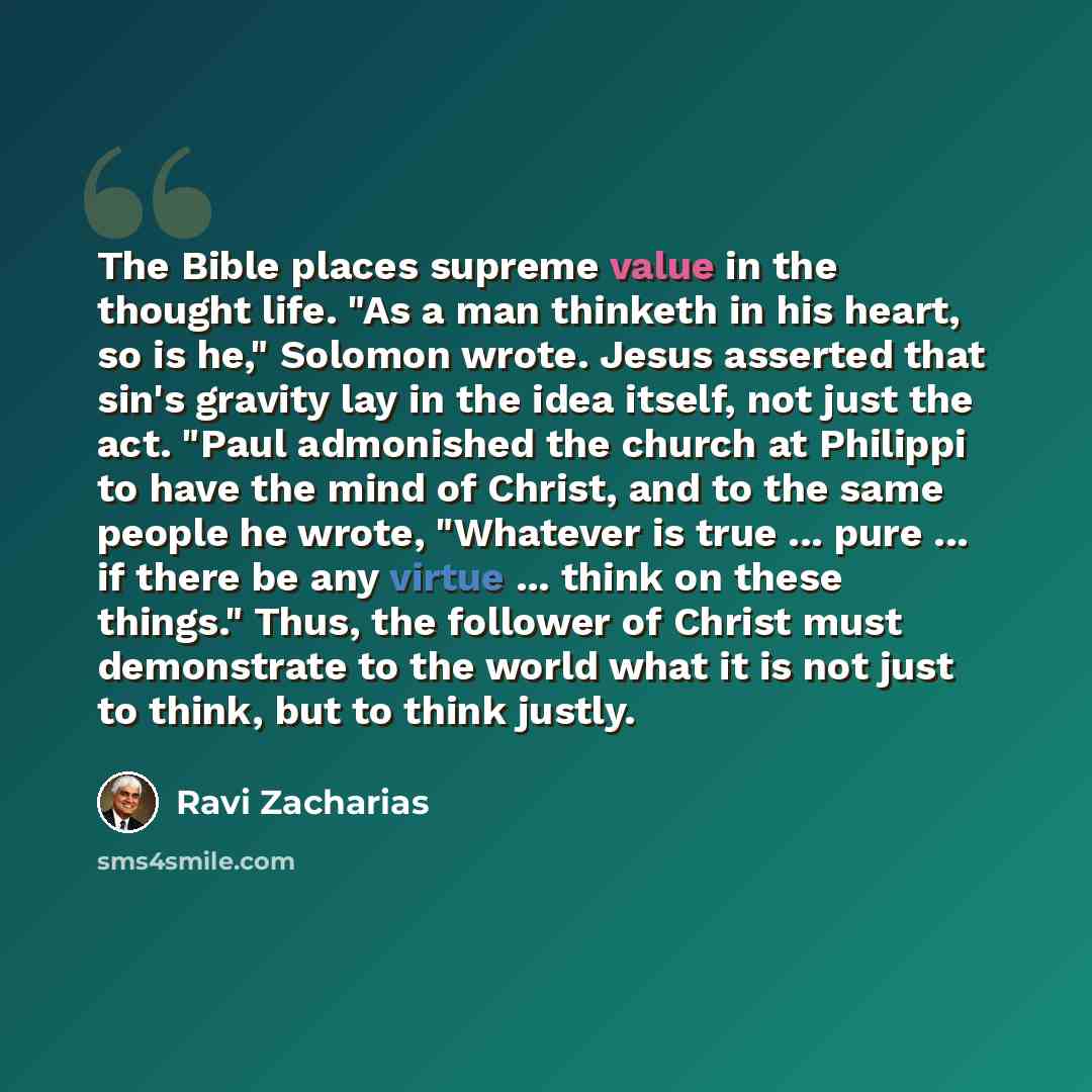 “The Bible places supreme value in the thought life. "As a man thinketh in his heart, so is he," Solomon wrote. Jesus asserted that sin's gravity lay in the idea itself, not just the act. "Paul admonished the church at Philippi to have the mind of Christ, and to the same people he wrote, "Whatever…” quote by Ravi Zacharias