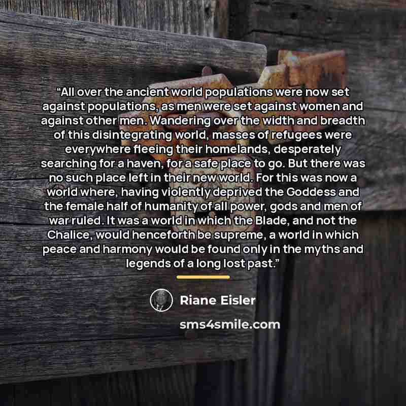 “All over the ancient world populations were now set against populations, as men were set against women and against other men. Wandering over the width and breadth of this disintegrating world, masses of refugees were everywhere fleeing their homelands, desperately searching for a haven, for a safe…” quote by Riane Eisler