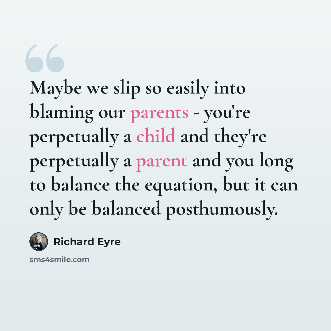 “Maybe we slip so easily into blaming our parents - you're perpetually a child and they're perpetually a parent and you long to balance the equation, but it can only be balanced posthumously.” quote by Richard Eyre