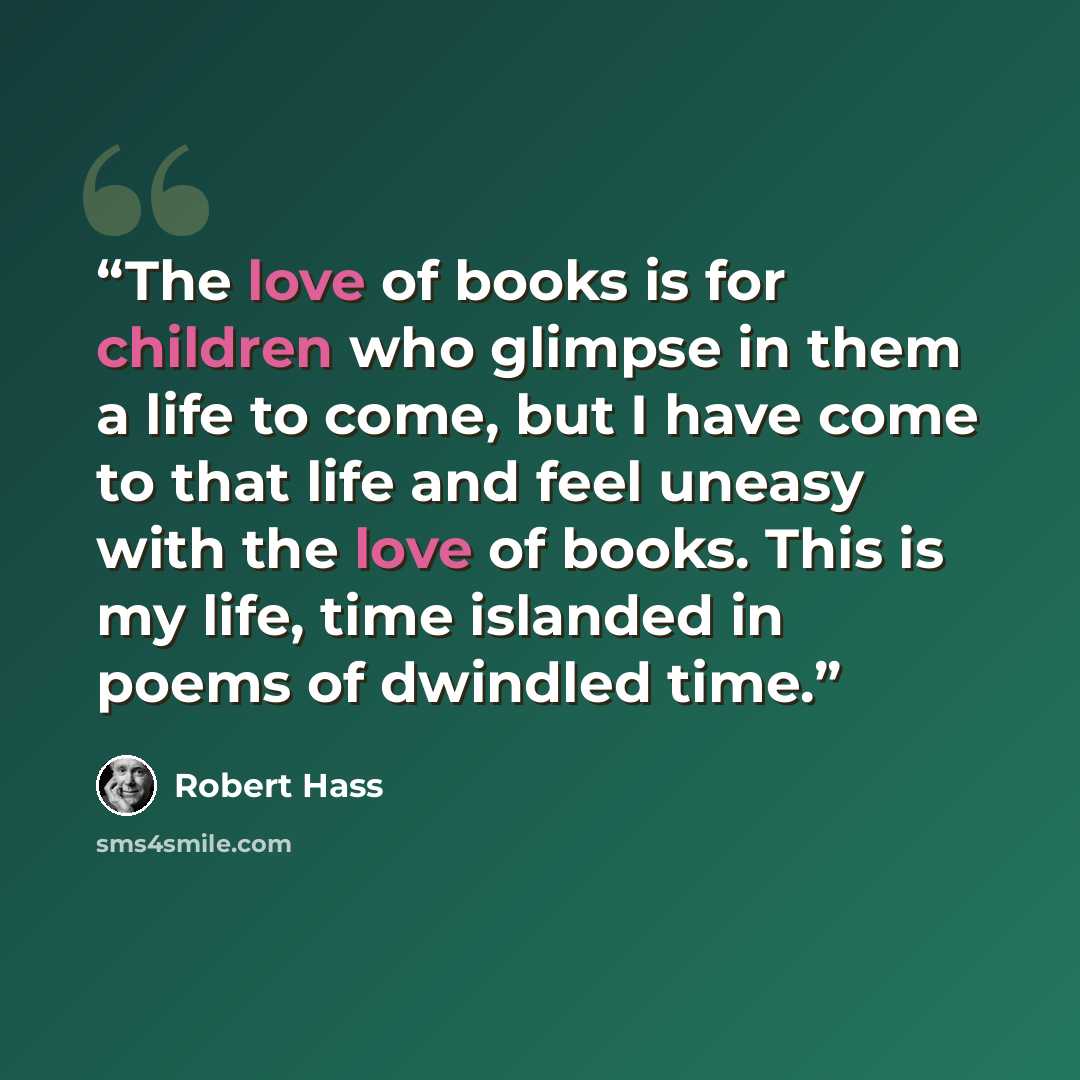 “The love of books is for children who glimpse in them a life to come, but I have come to that life and feel uneasy with the love of books. This is my life, time islanded in poems of dwindled time.” quote by Robert Hass