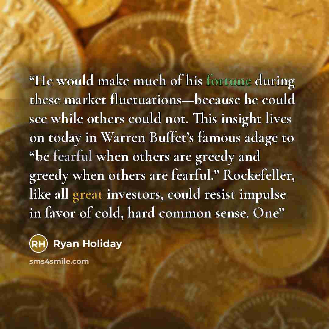 “He would make much of his fortune during these market fluctuations—because he could see while others could not. This insight lives on today in Warren Buffet’s famous adage to “be fearful when others are greedy and greedy when others are fearful.” Rockefeller, like all great investors, could resist…” quote by Ryan Holiday