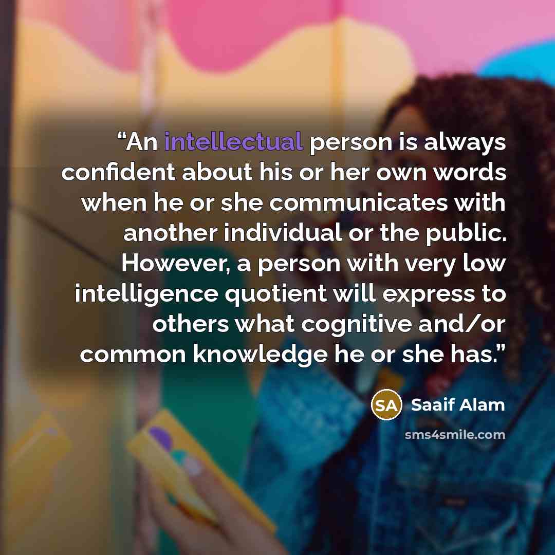 “An intellectual person is always confident about his or her own words when he or she communicates with another individual or the public. However, a person with very low intelligence quotient will express to others what cognitive and/or common knowledge he or she has.” quote by Saaif alam