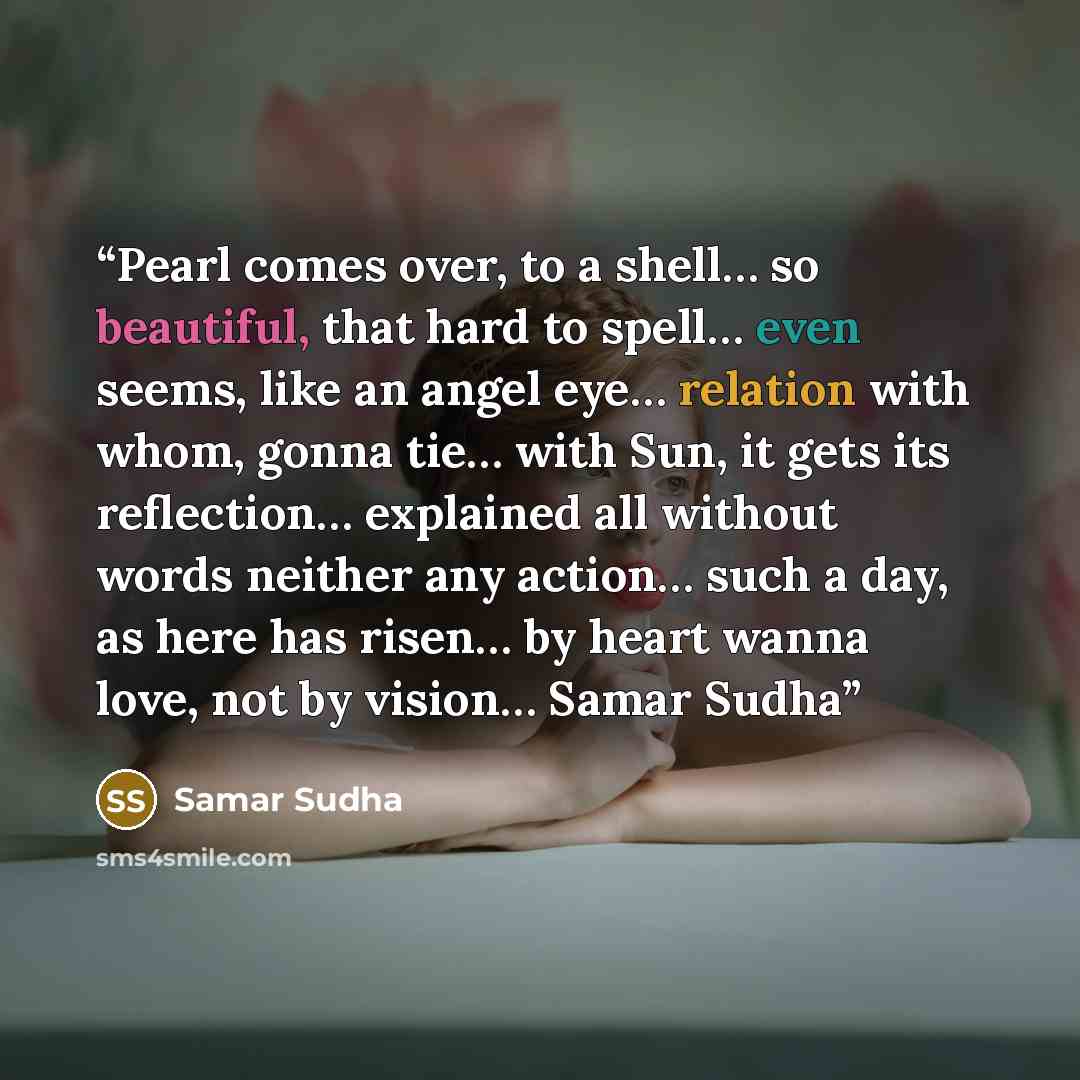 “Pearl comes over, to a shell… so beautiful, that hard to spell… even seems, like an angel eye… relation with whom, gonna tie… with Sun, it gets its reflection… explained all without words neither any action… such a day, as here has risen… by heart wanna love, not by vision… Samar Sudha” quote by samar sudha