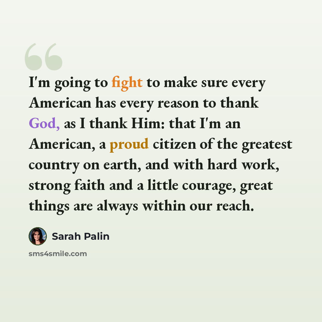 “I'm going to fight to make sure every American has every reason to thank God, as I thank Him: that I'm an American, a proud citizen of the greatest country on earth, and with hard work, strong faith and a little courage, great things are always within our reach.” quote by Sarah Palin