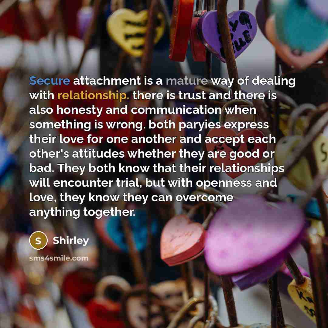 “Secure attachment is a mature way of dealing with relationship. there is trust and there is also honesty and communication when something is wrong. both paryies express their love for one another and accept each other's attitudes whether they are good or bad. They both know that their…” quote by Shirley