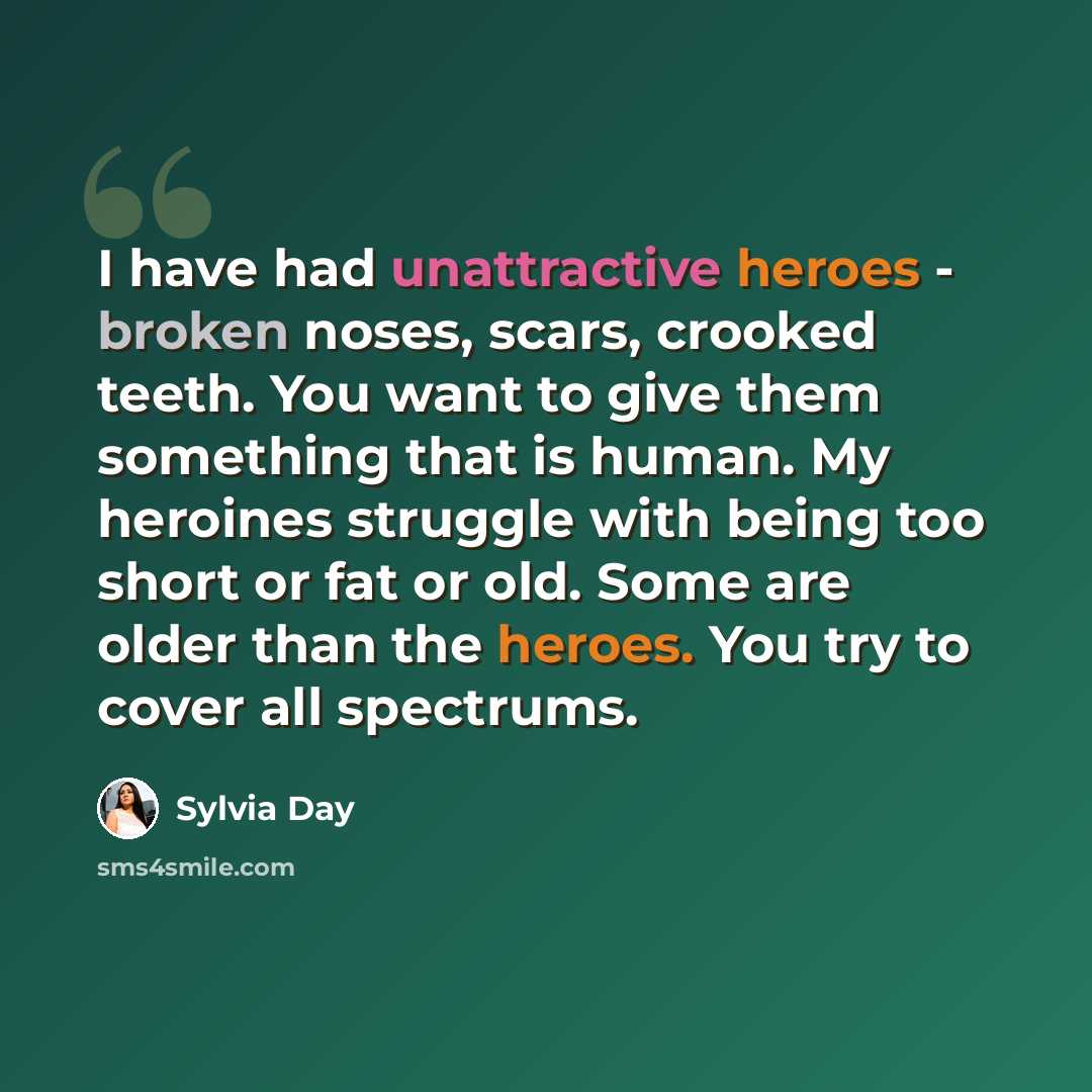 “I have had unattractive heroes - broken noses, scars, crooked teeth. You want to give them something that is human. My heroines struggle with being too short or fat or old. Some are older than the heroes. You try to cover all spectrums.” quote by Sylvia Day