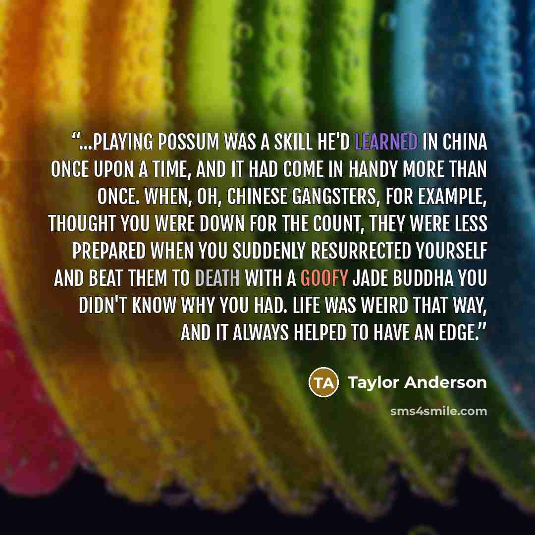“...playing possum was a skill he'd learned in China once upon a time, and it had come in handy more than once. When, oh, Chinese gangsters, for example, thought you were down for the count, they were less prepared when you suddenly resurrected yourself and beat them to death with a goofy jade…” quote by Taylor Anderson