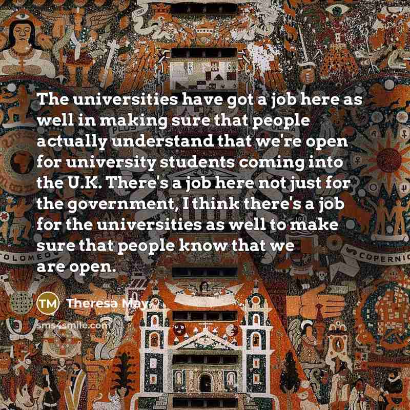 “The universities have got a job here as well in making sure that people actually understand that we're open for university students coming into the U.K. There's a job here not just for the government, I think there's a job for the universities as well to make sure that people know that we are open.” quote by Theresa May