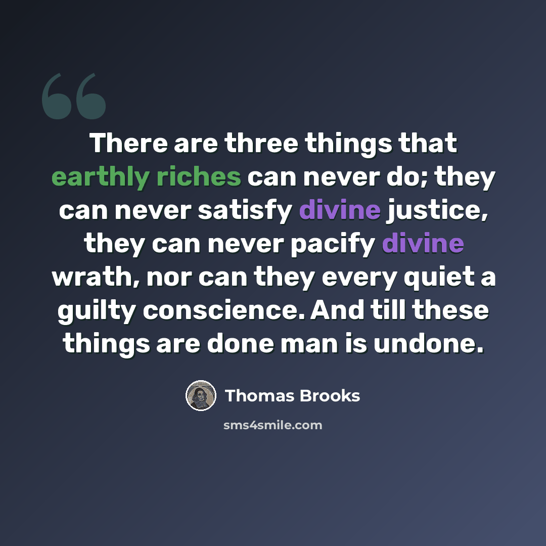 “There are three things that earthly riches can never do; they can never satisfy divine justice, they can never pacify divine wrath, nor can they every quiet a guilty conscience. And till these things are done man is undone.” quote by Thomas Brooks