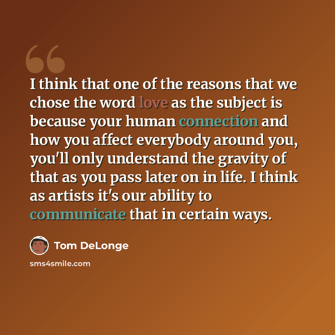 “I think that one of the reasons that we chose the word love as the subject is because your human connection and how you affect everybody around you, you'll only understand the gravity of that as you pass later on in life. I think as artists it's our ability to communicate that in certain ways.” quote by Tom DeLonge