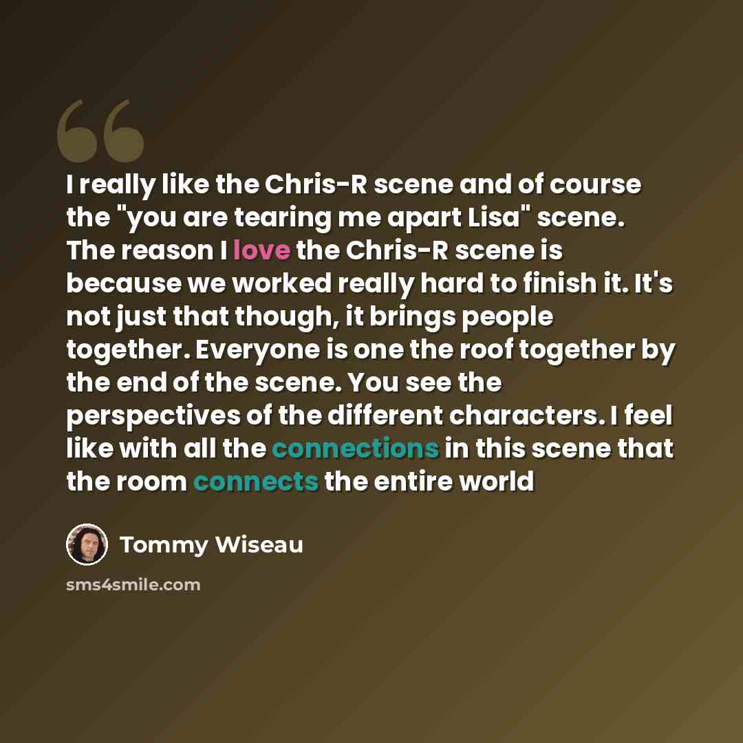“I really like the Chris-R scene and of course the "you are tearing me apart Lisa" scene. The reason I love the Chris-R scene is because we worked really hard to finish it. It's not just that though, it brings people together. Everyone is one the roof together by the end of the scene. You see the…” quote by Tommy Wiseau