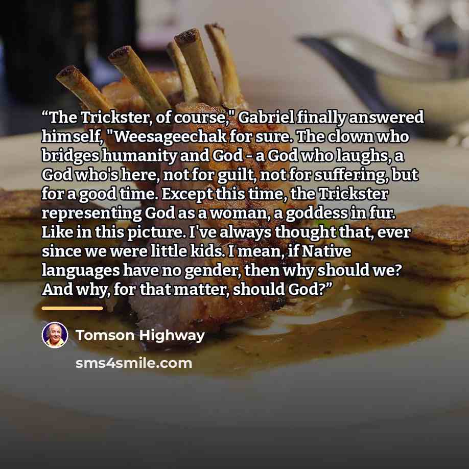 “The Trickster, of course," Gabriel finally answered himself, "Weesageechak for sure. The clown who bridges humanity and God - a God who laughs, a God who's here, not for guilt, not for suffering, but for a good time. Except this time, the Trickster representing God as a woman, a goddess in fur…” quote by Tomson Highway