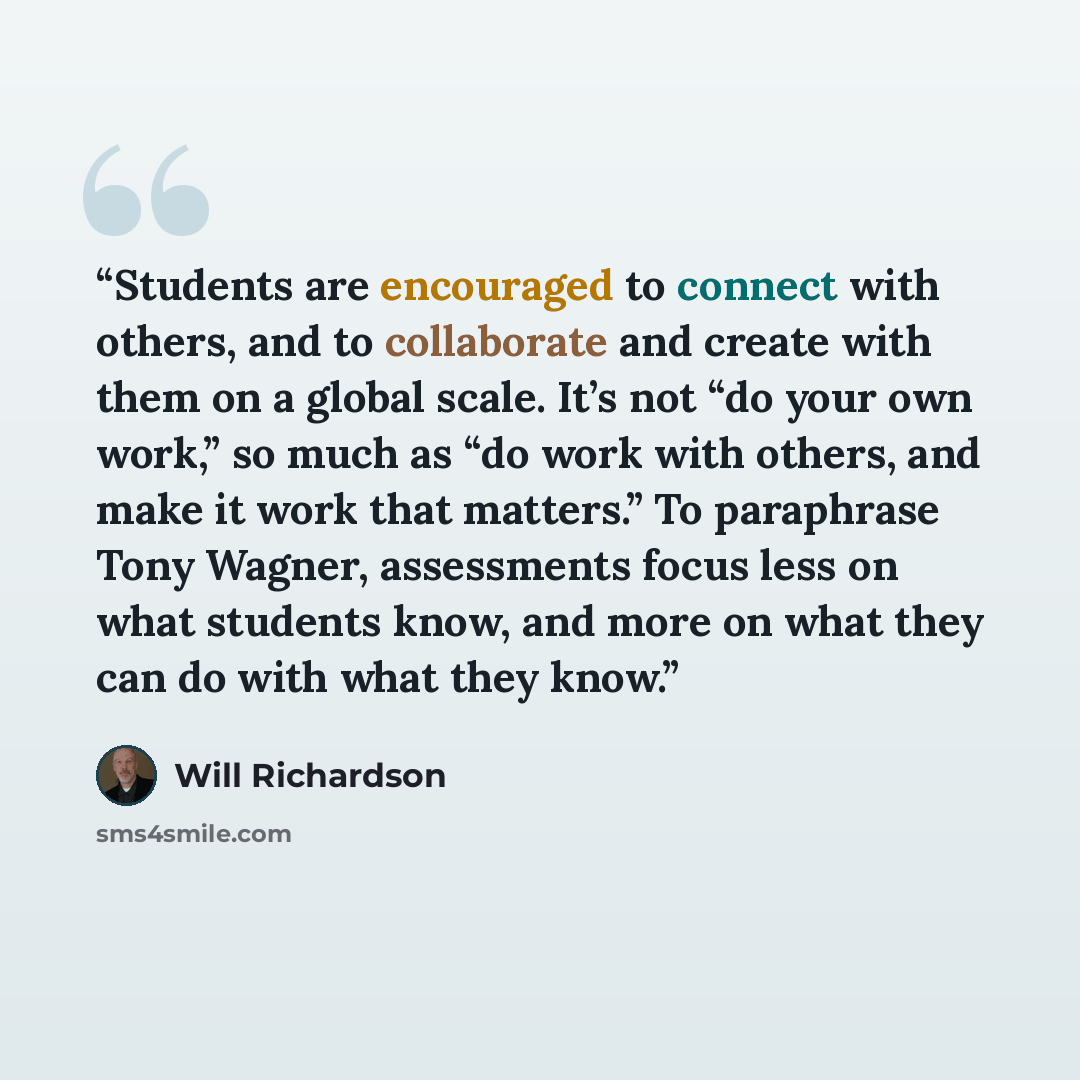 “Students are encouraged to connect with others, and to collaborate and create with them on a global scale. It’s not “do your own work,” so much as “do work with others, and make it work that matters.” To paraphrase Tony Wagner, assessments focus less on what students know, and more on what they…” quote by Will Richardson