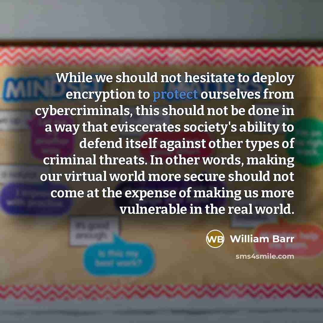 “While we should not hesitate to deploy encryption to protect ourselves from cybercriminals, this should not be done in a way that eviscerates society's ability to defend itself against other types of criminal threats. In other words, making our virtual world more secure should not come at the…” quote by William Barr