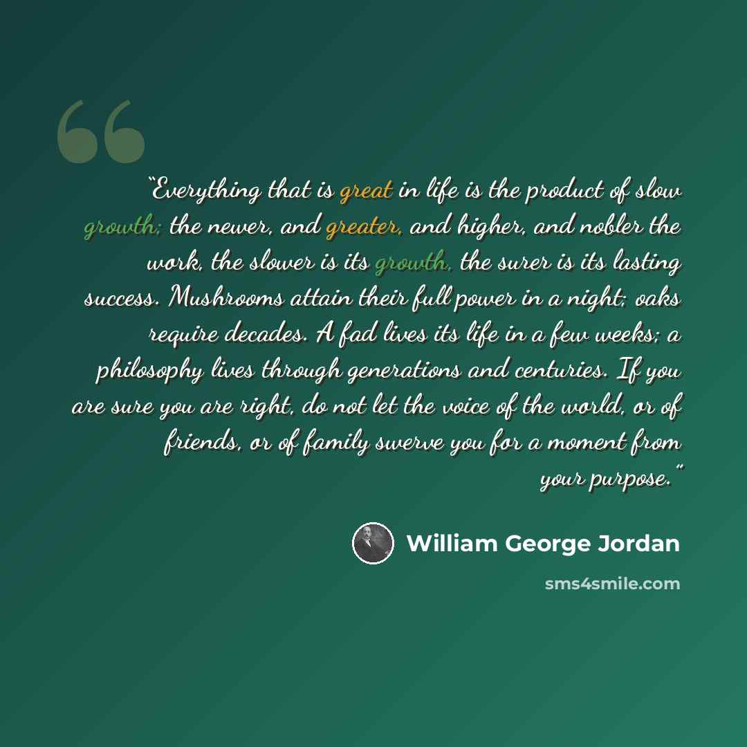 “Everything that is great in life is the product of slow growth; the newer, and greater, and higher, and nobler the work, the slower is its growth, the surer is its lasting success. Mushrooms attain their full power in a night; oaks require decades. A fad lives its life in a few weeks; a philosophy…” quote by William George Jordan