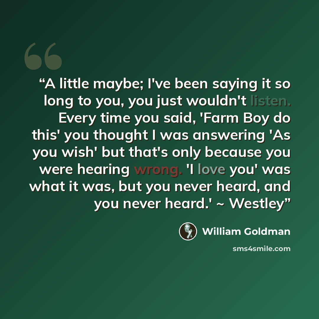 “A little maybe; I've been saying it so long to you, you just wouldn't listen. Every time you said, 'Farm Boy do this' you thought I was answering 'As you wish' but that's only because you were hearing wrong. 'I love you' was what it was, but you never heard, and you never heard.' ~ Westley” quote by William Goldman