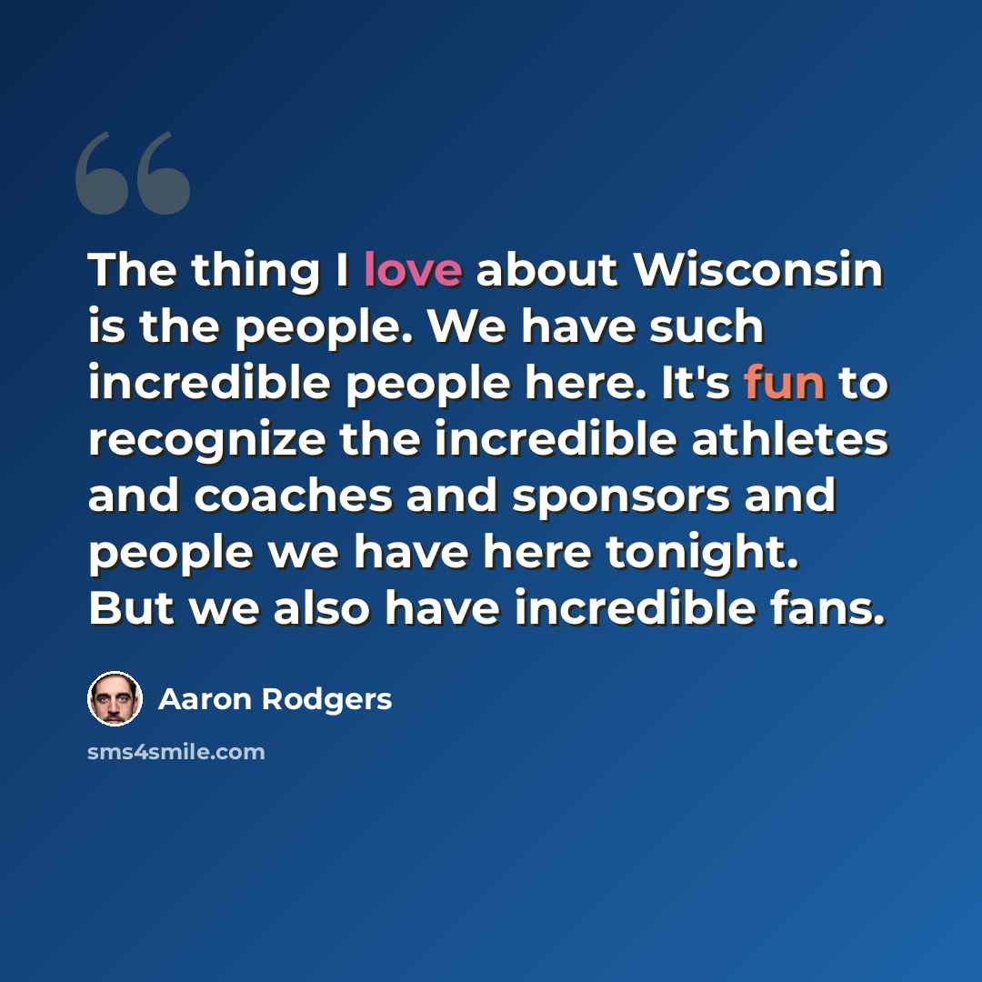 “The thing I love about Wisconsin is the people. We have such incredible people here. It's fun to recognize the incredible athletes and coaches and sponsors and people we have here tonight. But we also have incredible fans.” quote by Aaron Rodgers