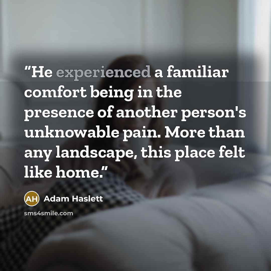 “He experienced a familiar comfort being in the presence of another person's unknowable pain. More than any landscape, this place felt like home.” quote by Adam Haslett