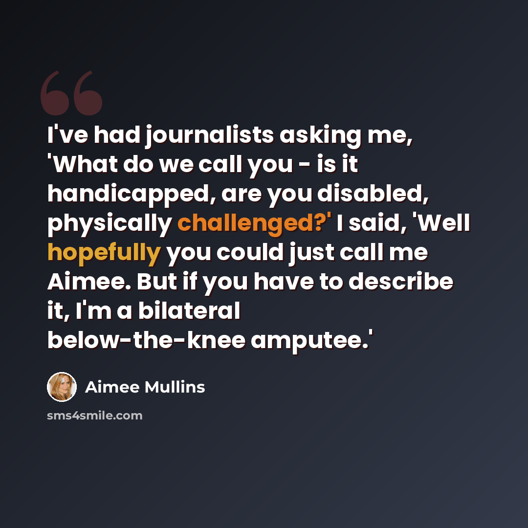 “I've had journalists asking me, 'What do we call you - is it handicapped, are you disabled, physically challenged?' I said, 'Well hopefully you could just call me Aimee. But if you have to describe it, I'm a bilateral below-the-knee amputee.'” quote by Aimee Mullins