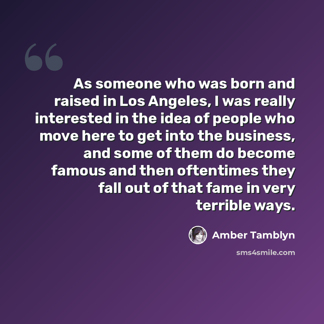 “As someone who was born and raised in Los Angeles, I was really interested in the idea of people who move here to get into the business, and some of them do become famous and then oftentimes they fall out of that fame in very terrible ways.” quote by Amber Tamblyn