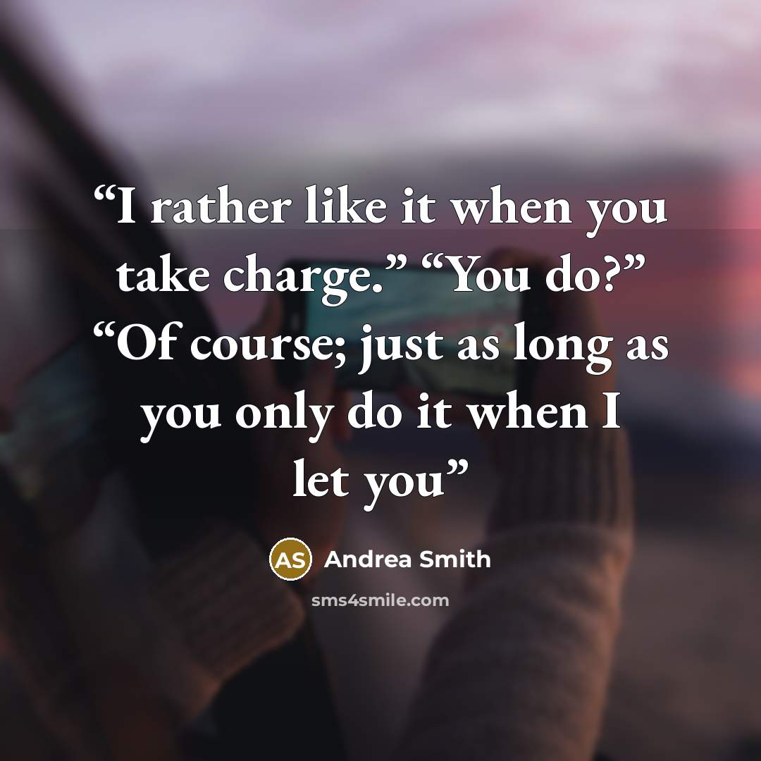 “I rather like it when you take charge.” “You do?” “Of course; just as long as you only do it when I let you” quote by Andrea Smith