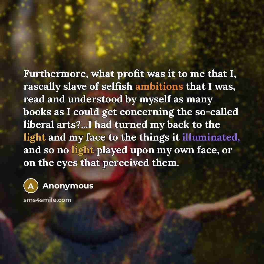 “Furthermore, what profit was it to me that I, rascally slave of selfish ambitions that I was, read and understood by myself as many books as I could get concerning the so-called liberal arts?...I had turned my back to the light and my face to the things it illuminated, and so no light played upon…” quote by Anonymous