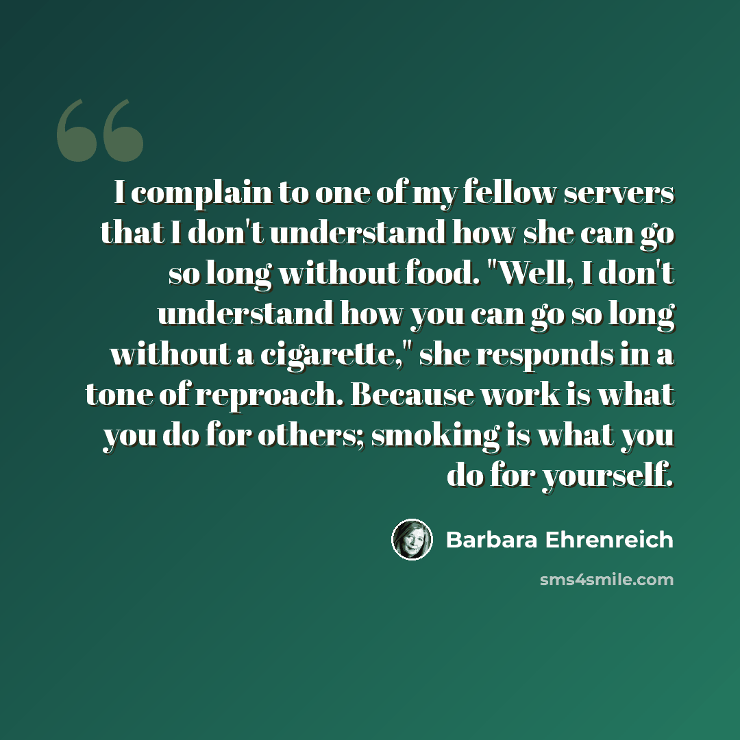 “I complain to one of my fellow servers that I don't understand how she can go so long without food. "Well, I don't understand how you can go so long without a cigarette," she responds in a tone of reproach. Because work is what you do for others; smoking is what you do for yourself.” quote by Barbara Ehrenreich