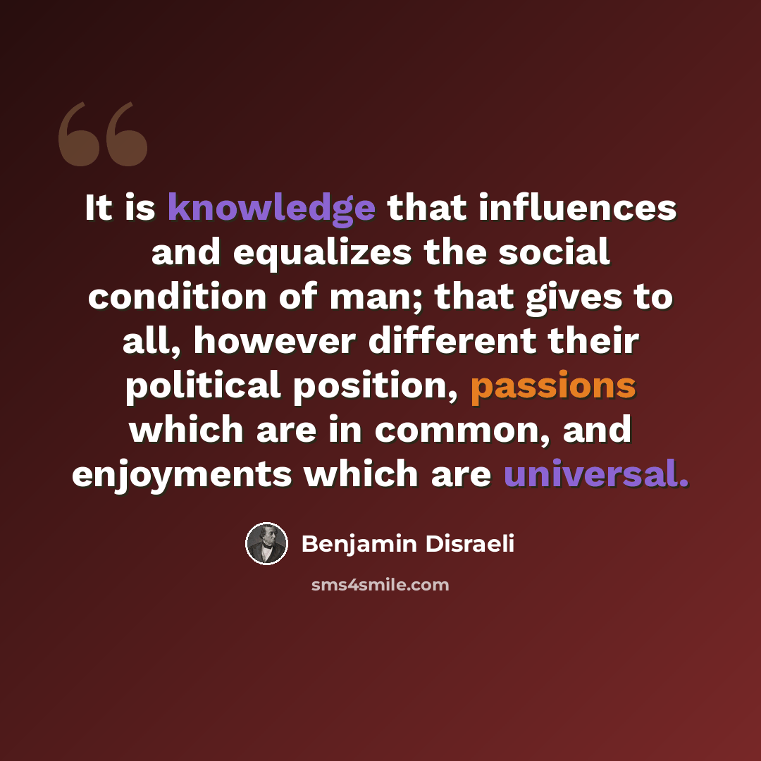 “It is knowledge that influences and equalizes the social condition of man; that gives to all, however different their political position, passions which are in common, and enjoyments which are universal.” quote by Benjamin Disraeli
