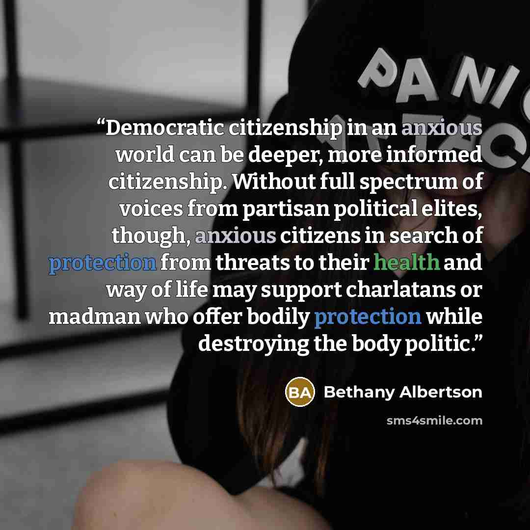 “Democratic citizenship in an anxious world can be deeper, more informed citizenship. Without full spectrum of voices from partisan political elites, though, anxious citizens in search of protection from threats to their health and way of life may support charlatans or madman who offer bodily…” quote by Bethany Albertson