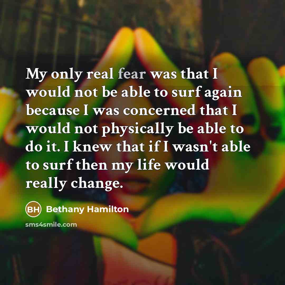 “My only real fear was that I would not be able to surf again because I was concerned that I would not physically be able to do it. I knew that if I wasn't able to surf then my life would really change.” quote by Bethany Hamilton