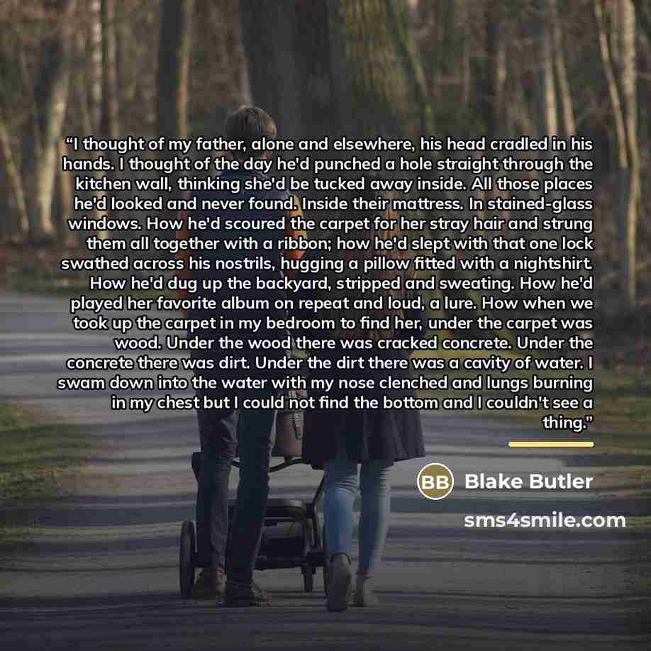 “I thought of my father, alone and elsewhere, his head cradled in his hands. I thought of the day he'd punched a hole straight through the kitchen wall, thinking she'd be tucked away inside. All those places he'd looked and never found. Inside their mattress. In stained-glass windows. How he'd…” quote by Blake Butler