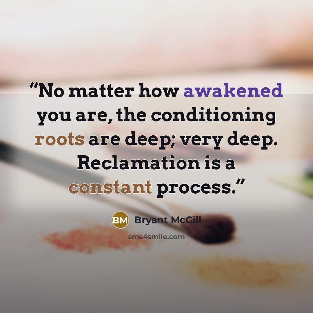 “No matter how awakened you are, the conditioning roots are deep; very deep. Reclamation is a constant process.” quote by Bryant McGill