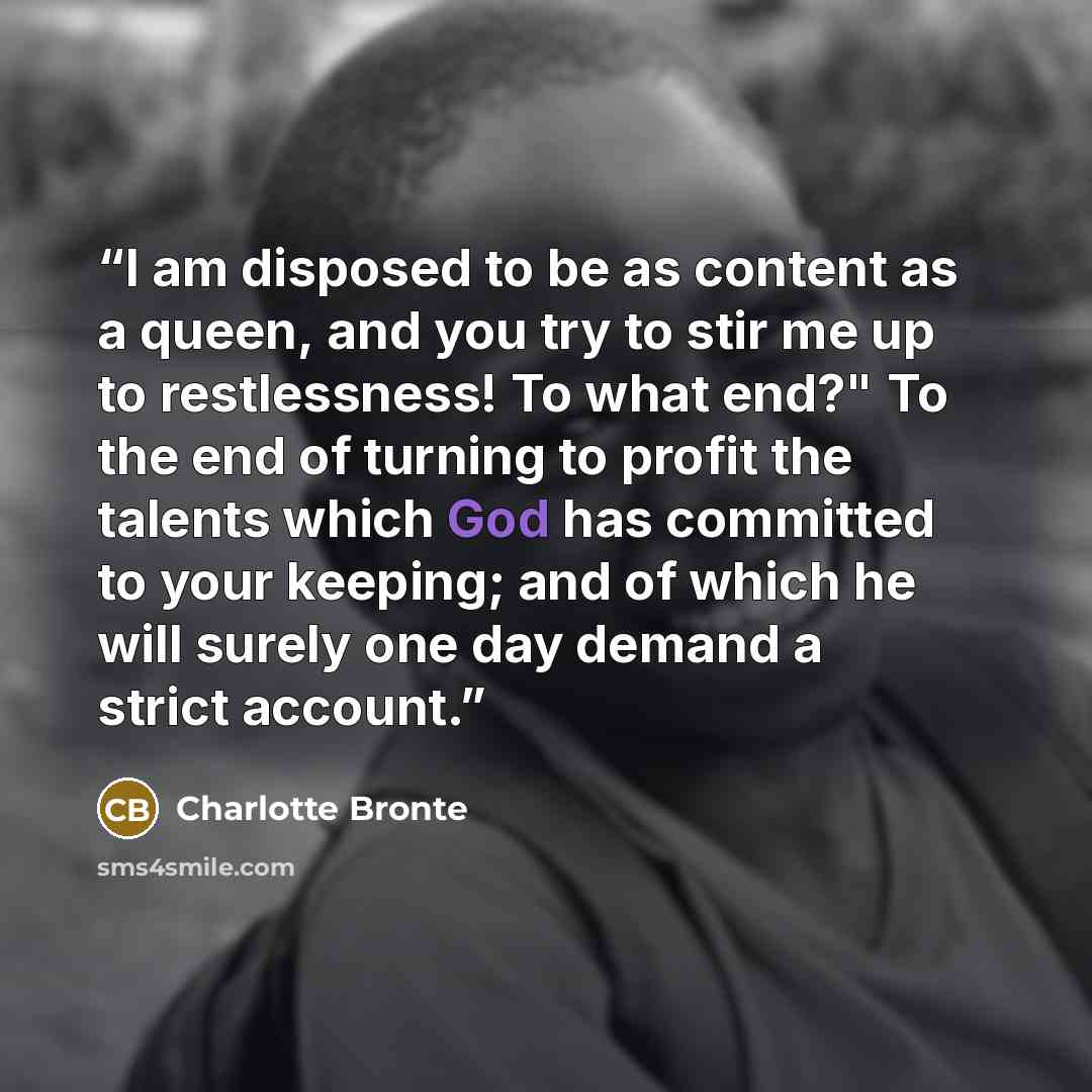 “I am disposed to be as content as a queen, and you try to stir me up to restlessness! To what end?" To the end of turning to profit the talents which God has committed to your keeping; and of which he will surely one day demand a strict account.” quote by Charlotte Brontë