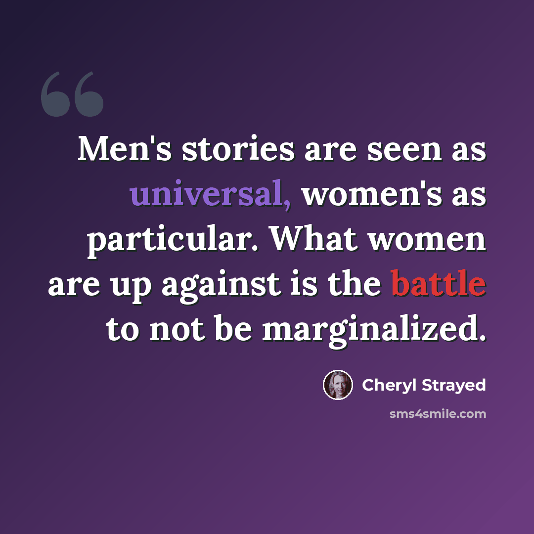 “Men's stories are seen as universal, women's as particular. What women are up against is the battle to not be marginalized.” quote by Cheryl Strayed