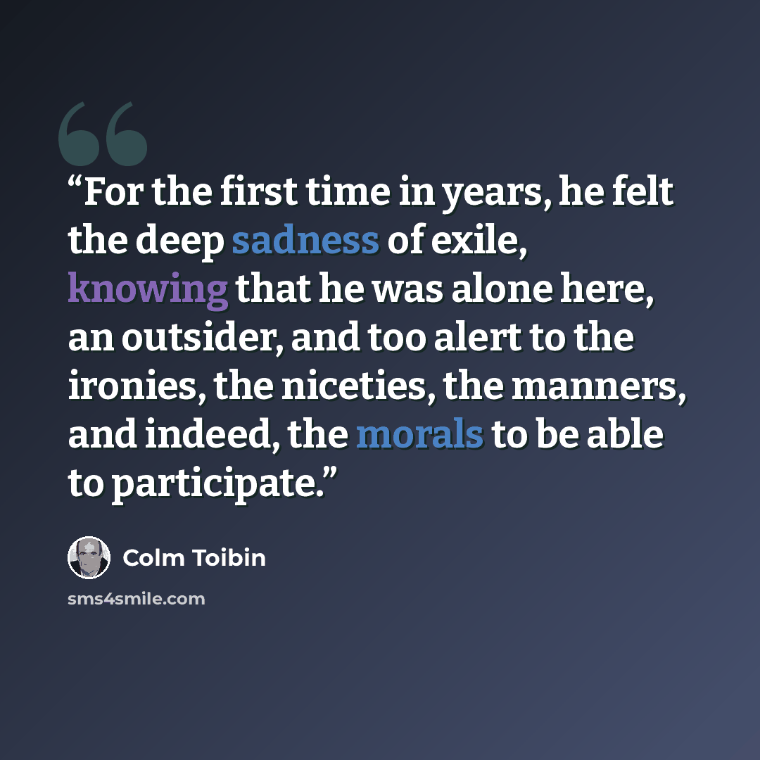 “For the first time in years, he felt the deep sadness of exile, knowing that he was alone here, an outsider, and too alert to the ironies, the niceties, the manners, and indeed, the morals to be able to participate.” quote by Colm Tóibín