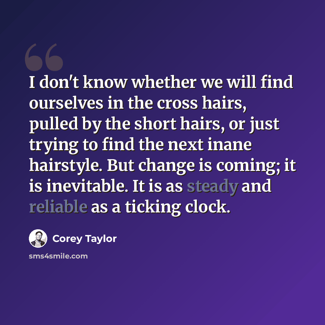 “I don't know whether we will find ourselves in the cross hairs, pulled by the short hairs, or just trying to find the next inane hairstyle. But change is coming; it is inevitable. It is as steady and reliable as a ticking clock.” quote by Corey Taylor